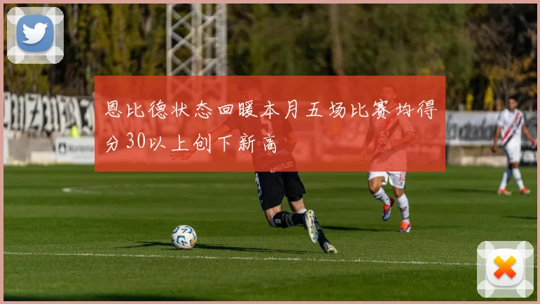 恩比德状态回暖本月五场比赛均得分30以上创下新高