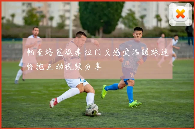 帕奎塔重返弗拉门戈感受温暖球迷怀抱互动视频分享