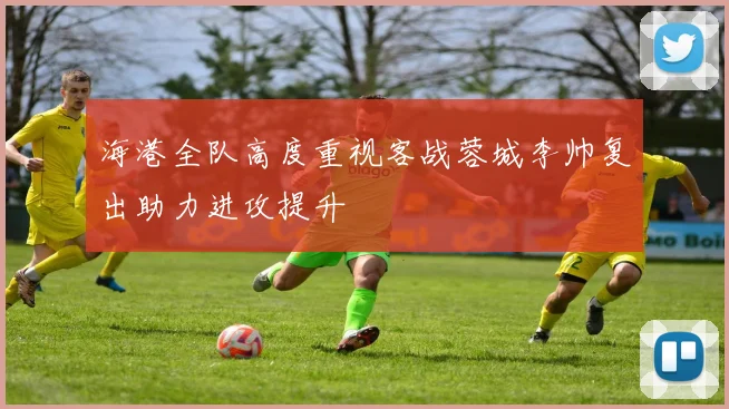 海港全队高度重视客战蓉城李帅复出助力进攻提升