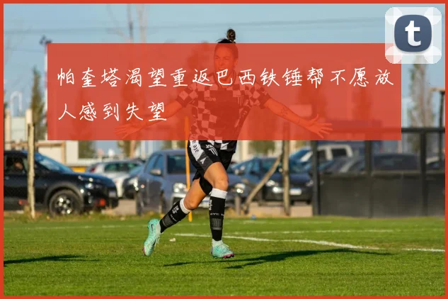 帕奎塔渴望重返巴西铁锤帮不愿放人感到失望