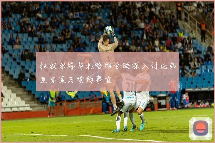 拉波尔塔与扎哈维会晤深入讨论弗里克莱万续约事宜