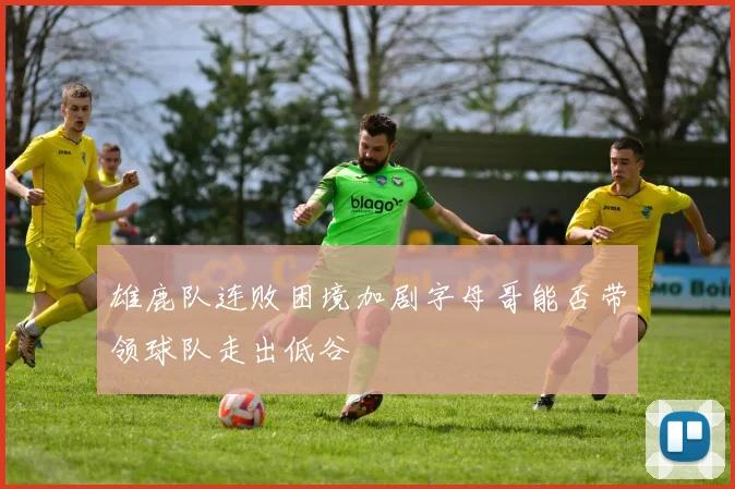 雄鹿队连败困境加剧字母哥能否带领球队走出低谷