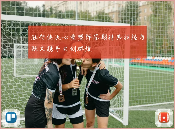 独行侠决心重塑阵容期待弗拉格与欧文携手共创辉煌