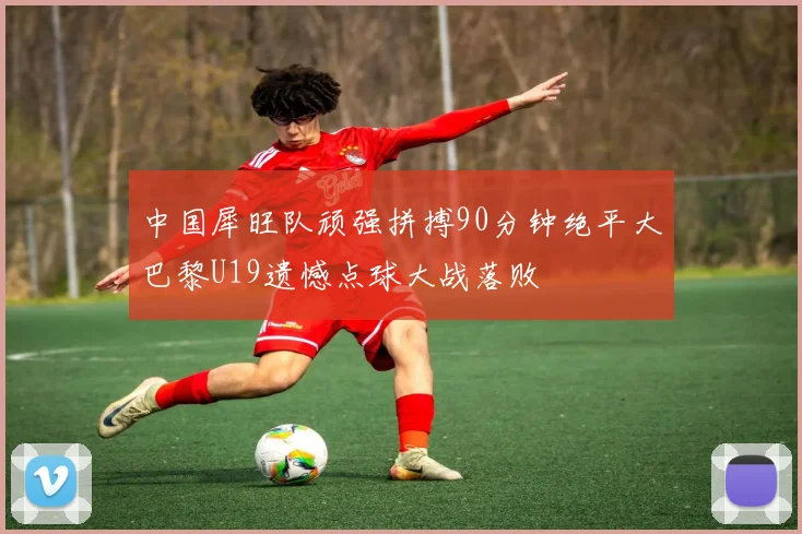 中国犀旺队顽强拼搏90分钟绝平大巴黎U19遗憾点球大战落败